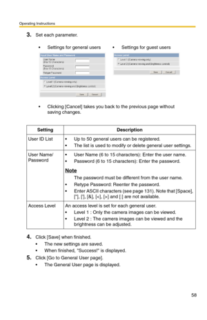 Page 58Operating Instructions
58
3.Set each parameter.
4.Click [Save] when finished.
 The new settings are saved.
 When finished, Success! is displayed.
5.Click [Go to General User page].
 The General User page is displayed.
 Settings for general users Settings for guest users
 Clicking [Cancel] takes you back to the previous page without 
saving changes.
SettingDescription
User ID List Up to 50 general users can be registered.
 The list is used to modify or delete general user settings.
User Name/...