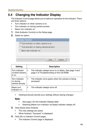 Page 96Operating Instructions
96
5.4 Changing the Indicator Display
The Indicator Control page allows you to select an operation for the indicator. There 
are three options.
 Turn indicator on when camera is on.
 Turn indicator on during camera access.
 Never turn indicator on.
1.Click [Indicator Control] on the Setup page.
2.Select an option.
 Clicking [Cancel] cancels your settings without saving changes.
Note
 See page 4 for the Indicator Display table.
 Selecting [Never turn indicator on] keeps...