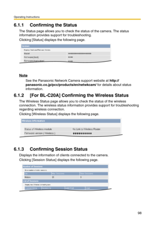 Page 98Operating Instructions
98
6.1.1 Confirming the Status
The Status page allows you to check the status of the camera. The status 
information provides support for troubleshooting.
Clicking [Status] displays the following page.
Note
See the Panasonic Network Camera support website at http://
panasonic.co.jp/pcc/products/en/netwkcam/ for details about status 
information.
6.1.2 [For BL-C20A] Confirming the Wireless Status
The Wireless Status page allows you to check the status of the wireless 
connection....