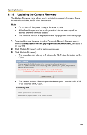 Page 100Operating Instructions
100
6.1.6 Updating the Camera Firmware
The Update Firmware page allows you to update the cameras firmware. If new 
firmware is available, install it into the camera.
Note
 Do not turn off the power during a firmware update.
 All buffered images and sensor logs on the internal memory will be 
deleted after the firmware update.
 The firmware version is displayed on the Top page and the Status page. 
1.Download the new firmware from the Panasonic Network Camera support 
website at...