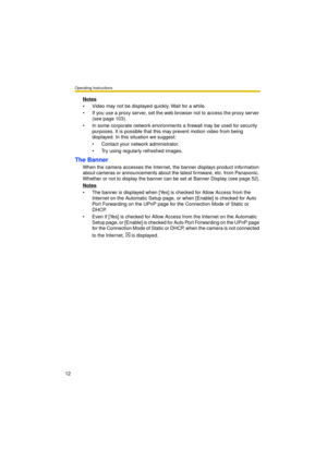 Page 12Operating Instructions
12
Notes
 Video may not be displayed quickly. Wait for a while.
 If you use a proxy server, set the web browser not to access the proxy server 
(see page 103).
 In some corporate network environments a firewall may be used for security 
purposes. It is possible that this may prevent motion video from being 
displayed. In this situation we suggest:
 Contact your network administrator.
 Try using regularly refreshed images.
The Banner
When the camera accesses the Internet, the...