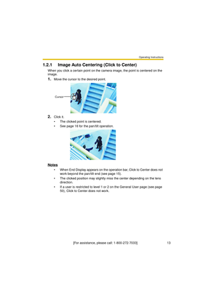 Page 13Operating Instructions
[For assistance, please call: 1-800-272-7033]                                 13
1.2.1 Image Auto Centering (Click to Center)
When you click a certain point on the camera image, the point is centered on the 
image.
1.Move the cursor to the desired point.
2.Click it.
 The clicked point is centered.
 See page 16 for the pan/tilt operation.
Notes
 When End Display appears on the operation bar, Click to Center does not 
work beyond the pan/tilt end (see page 15).
 The clicked...