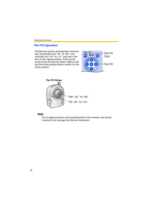 Page 16Operating Instructions
16
Pan/Tilt Operation
Pan/Tilt Range
Note
Do not apply pressure to the pan/tilt portion of the camera. Any forced 
movement can damage the internal mechanism. Pan/tilt scan buttons automatically move the 
lens horizontally from -50 ° to +50 ° and 
vertically from -40 ° to +10 ° and return the 
lens to the original position. Each pan/tilt 
arrow moves the lens Up, Down, Right or Left, 
and the home position button moves it to the 
home position.
Pan/Tilt 
Scan
Pan/Tilt
Pan: -50 ˚...