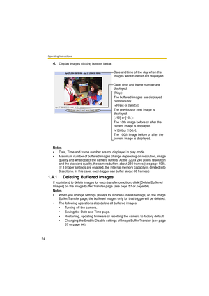 Page 24Operating Instructions
24
4.Display images clicking buttons below.
Notes
 Date, Time and frame number are not displayed in play mode.
 Maximum number of buffered images change depending on resolution, image 
quality and what object the camera buffers. At the 320 x 240 pixels resolution 
and the standard quality, the camera buffers about 250 frames (see page 108). 
(If 3 trigger settings are enabled, the internal memory capacity is divided into 
3 sections. In this case, each trigger can buffer about 80...