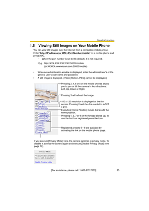 Page 25Operating Instructions
[For assistance, please call: 1-800-272-7033]                                 25
1.5 Viewing Still Images on Your Mobile Phone
You can view still images over the Internet from a compatible mobile phone.
Enter http://IP address (or URL):Port Number/mobile
 on a mobile phone and 
press [OK]. 
 When the port number is set to 80 (default), it is not required.
 When an authentication window is displayed, enter the administrators or the 
general users user name and password.
 A still...