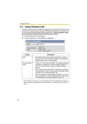 Page 34Operating Instructions
34
2.3 Using Wireless LAN
Wireless communication is possible by adjusting the settings of the wireless LAN 
to those for the router. Take a note of the settings and save them for reference. For 
more information about wireless setting, please refer to http://panasonic.co.jp/
pcc/products/en/netwkcam/technic/wireless/cam_set.html
1.Click [Wireless] on the Setup page.
2.Set each parameter for the Wireless Configuration.
Setting Description
SSID  The SSID must be set to match the...