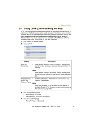 Page 37Operating Instructions
[For assistance, please call: 1-800-272-7033]                                 37
2.4 Using UPnP (Universal Plug and Play)
UPnP can automatically configure your router to be accessed from the Internet. In 
order to use this feature, your router needs to support this feature and it must be 
enabled. Most router manufacturers disable this feature as the default setting. See 
http://panasonic.co.jp/pcc/products/en/netwkcam/technic/rtr_setup for 
details and see your router manual for...