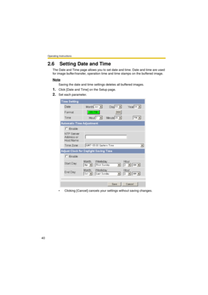 Page 40Operating Instructions
40
2.6 Setting Date and Time
The Date and Time page allows you to set date and time. Date and time are used 
for image buffer/transfer, operation time and time stamps on the buffered image.
Note
Saving the date and time settings deletes all buffered images.
1.Click [Date and Time] on the Setup page.
2.Set each parameter.
 Clicking [Cancel] cancels your settings without saving changes. 