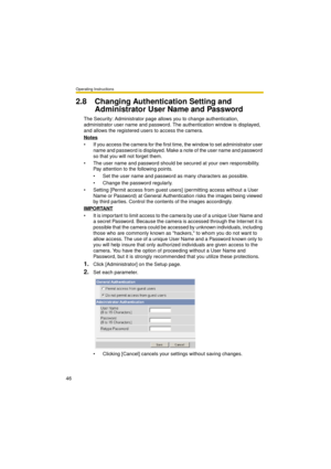 Page 46Operating Instructions
46
2.8 Changing Authentication Setting and 
Administrator User Name and Password
The Security: Administrator page allows you to change authentication, 
administrator user name and password. The authentication window is displayed, 
and allows the registered users to access the camera.
Notes
 If you access the camera for the first time, the window to set administrator user 
name and password is displayed. Make a note of the user name and password 
so that you will not forget them.
...