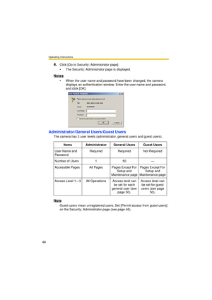 Page 48Operating Instructions
48
4.Click [Go to Security: Administrator page].
 The Security: Administrator page is displayed.
Notes
 When the user name and password have been changed, the camera 
displays an authentication window. Enter the user name and password, 
and click [OK].
Administrator/General Users/Guest Users
The camera has 3 user levels (administrator, general users and guest users).
Note
Guest users mean unregistered users. Set [Permit access from guest users] 
on the Security: Administrator...