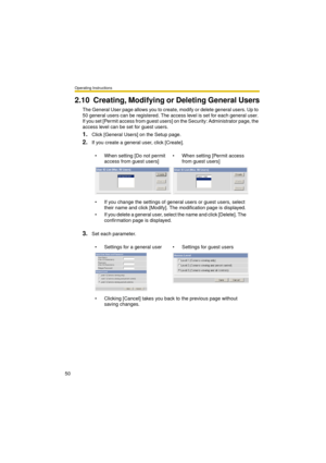 Page 50Operating Instructions
50
2.10 Creating, Modifying or Deleting General Users
The General User page allows you to create, modify or delete general users. Up to 
50 general users can be registered. The access level is set for each general user. 
If you set [Permit access from guest users] on the Security: Administrator page, the 
access level can be set for guest users.
1.Click [General Users] on the Setup page.
2.If you create a general user, click [Create].
3.Set each parameter. When setting [Do not...