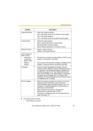 Page 53Operating Instructions
[For assistance, please call: 1-800-272-7033]                                 53
3.Click [Save] when finished.
 New settings are saved.Setting Description
Image Resolution  Select the image resolution.
640 x 480 pixels (Only for the Single Camera page)
320 x 240 pixels (default)
160 x 120 pixels (Only for the Multi-Camera page)
Image Quality  Select the image quality.
[Favor Clarity] optimizes for good quality.
[Standard] offers standard quality.
[Favor Motion] optimizes for...