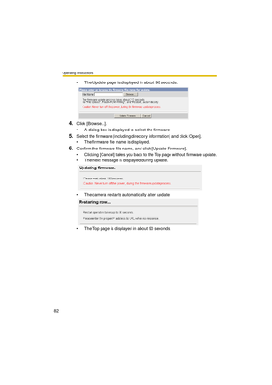 Page 82Operating Instructions
82
 The Update page is displayed in about 90 seconds.
4.Click [Browse...].
 A dialog box is displayed to select the firmware.
5.Select the firmware (including directory information) and click [Open].
 The firmware file name is displayed.
6.Confirm the firmware file name, and click [Update Firmware].
 Clicking [Cancel] takes you back to the Top page without firmware update.
 The next message is displayed during update.
 The camera restarts automatically after update.
 The Top...