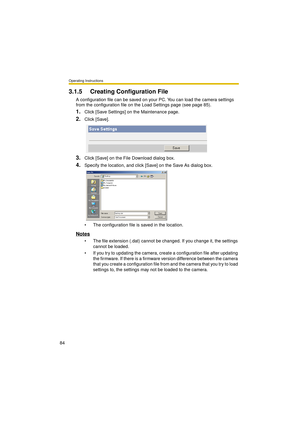 Page 84Operating Instructions
84
3.1.5 Creating Configuration File
A configuration file can be saved on your PC. You can load the camera settings 
from the configuration file on the Load Settings page (see page 85).
1.Click [Save Settings] on the Maintenance page.
2.Click [Save].
3.Click [Save] on the File Download dialog box.
4.Specify the location, and click [Save] on the Save As dialog box.
 The configuration file is saved in the location.
Notes
 The file extension (.dat) cannot be changed. If you change...