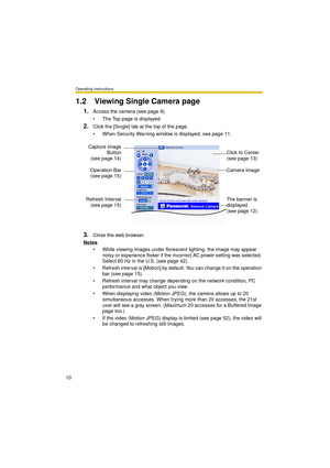 Page 10Operating Instructions
10
1.2 Viewing Single Camera page
1.Access the camera (see page 8).
 The Top page is displayed.
2.Click the [Single] tab at the top of the page.
 When Security Warning window is displayed, see page 11.
3.Close the web browser.
Notes
 While viewing images under florescent lighting, the image may appear 
noisy or experience flicker if the incorrect AC power setting was selected. 
Select 60 Hz in the U.S. (see page 42).
 Refresh interval is [Motion] by default. You can change it...