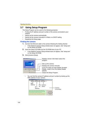 Page 100Operating Instructions
100
3.7 Using Setup Program
The Setup Program can be used for the following purposes.
 Finding the IP address and port number of the camera connected to your 
network.
 Setting up the camera automatically.
 Setting up the camera manually to a Static or a DHCP setting.
 Displaying the Setup page.
Finding the camera
1.
Connect the Ethernet cable to the camera following the Getting Started.
 If the Network Camera Setup window does not appear, click setup.exe 
on the Setup...