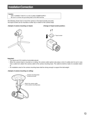 Page 13The following shows how to mount the camera on the tripod (locally procured).
The tripod socket can be mounted on either top or bottom of the camera head.
 
13
Tripod socket
Camera mounting base
(locally procured)
Attach the camera cable 
to the camera mounting base.
Installation/Connection
Caution:
ONLY CONNECT THIS TO 12 V DC CLASS 2 POWER SUPPLY.
Be sure to connect the grounding lead to the GND terminal.
Important:
• The tripod and CCU shall be horizontally placed.
• When the camera head is mounted on...