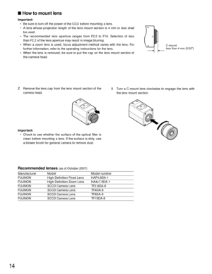Page 14xTurn a C-mount lens clockwise to engage the lens with
the lens mount section.
How to mount lens
Important:
• Be sure to turn off the power of the CCU before mounting a lens.
• A lens whose projection length of the lens mount section is 4 mm or less shall
be used.
• The recommended lens aperture ranges from F2.2 to F16. Selection of less
than F2.2 of the lens aperture may result in image blurring.
• When a zoom lens is used, focus adjustment method varies with the lens. For
further information, refer to...