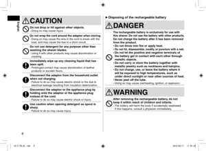 Page 88
 
► Disposing of the rechargeable battery
DANGER
The rechargeable battery is exclusively for use with 
this shaver. Do not use the battery with other products.
Do not charge the battery after it has been removed 
from the product.
 
• Do not throw into fire or apply heat.
 
• Do not hit, disassemble, modify, or puncture with a nail. 
• Do not let the positive and negative terminals of 
the battery get in contact with each other through 
metallic objects.
 
• Do not carry or store the battery together...