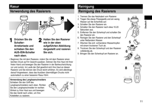Page 1111
 Deutsch
Rasur
Verwendung des Rasierers
1
1Drücken Sie die 
Schalter-
Arretiertaste und 
schieben Sie den 
AUS-/EIN-Schalter 
nach oben.2
2Halten Sie den Rasierer 
wie in der oben 
aufgeführten Abbildung 
dargestellt und rasieren 
Sie sich.
Beginnen Sie mit dem Rasieren, indem Sie mit dem Rasierer einen 
leichten Druck auf Ihr Gesicht ausüben. Dehnen Sie Ihre Haut mit Ihre\
r 
freien Hand und bewegen Sie den Rasierer in der Bartwuchsrichtung 
vor und zurück. Im Laufe der Zeit gewöhnt sich Ihre Haut an...