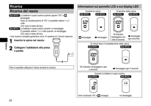 Page 22
Italiano
Informazioni sul pannello LCD o sul display LED
Durante la carica Al termine della carica
ES‑RT51ES‑RT31ES‑RT51ES‑RT31
 lampeggia. lampeggia.
Gli indicatori 
lampeggiano una  volta al secondo. lampeggia 
ogni secondo.
10 minuti dopo il completamento della carica
ES‑RT51ES‑RT31
Gli indicatori lampeggiano ogni  2 secondi. lampeggia ogni 2 secondi.
Quando la batteria è quasi scarica
ES‑RT51ES‑RT31
Viene visualizzato “0%” e  lampeggia. lampeggia.
Ricarica
Ricarica del rasoio
ES‑RT51  La...