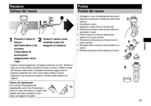 Page 233
 Italiano
Rasatura
Utilizzo del rasoio
1
1Premere il tasto di 
blocco 
dell’interruttore e far 
scorrere 
l’interruttore di 
accensione/
spegnimento verso 
l’alto.2
2Tenere il rasoio come 
mostrato sopra ed 
eseguire la rasatura.
Iniziare a rasarsi applicando una leggera pressione sul viso. Tendere la 
pelle con la mano libera e spostare il rasoio in avanti e indietro in ba\
se 
alla direzione della barba. È possibile aumentare leggermente la 
pressione applicata man mano che la pelle si abitua al...