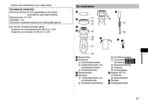 Page 277
 Nederlands
Bewaar deze handleiding op een veilige plaats.
TECHNISCHE GEGEVENS
Stroomvoorziening:   Zie het naamplaatje op het product. 
(automatische spanningsomzetting)
Motorspanning: 2,4 V DC
Oplaadtijd: 1 uur
Dit product is uitsluitend bedoeld voor huishoudelijk gebruik.
Door de lucht verspreid akoestisch geluid: bij gebruik van scheerapparaat: 62 (dB (A) re 1 pW) 
bij gebruik van tondeuse: 63 (dB (A) re 1 pW)
De onderdelen


















A 
BeschermkapB Scheerkop1...