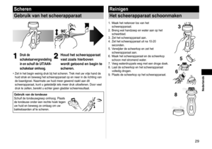 Page 299
 Nederlands
Scheren
Gebruik van het scheerapparaat
1
1Druk de 
schakelaarvergrendeling 
in en schuif de UIT/AAN-
schakelaar omhoog.2
2Houd het scheerapparaat 
vast zoals hierboven 
wordt getoond en begin te 
scheren.
Zet in het begin weinig druk bij het scheren. Trek met uw vrije hand de 
huid strak en beweeg het scheerapparaat op en neer in de richting van 
de baardgroei. Naarmate uw huid meer gewend raakt aan dit 
scheerapparaat, kunt u geleidelijk iets meer druk uitoefenen. Door veel \
druk te...