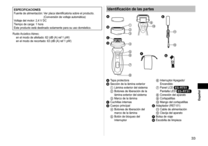 Page 3333
 Español
ESPECIFICACIONES
Fuente de alimentación:   Ver placa identificatoria sobre el producto.  
(Conversión de voltaje automática)
Voltaje del motor: 2,4 V DC
Tiempo de carga: 1 hora
Este producto está destinado solamente para su uso doméstico.
Ruido Acústico Aéreo; en el modo de afeitado: 62 (dB (A) ref 1 pW) 
en el modo de recortado: 63 (dB (A) ref 1 pW)Identificación de las partes


















A 
Tapa protectoraB Sección de la lámina exterior1 Lámina exterior del sistema2...