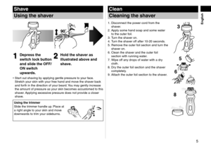 Page 55
English
Shave
Using	the	shaver
1
1Depress	the	
switch	lock	button	
and	slide	the	OFF/
ON	switch	
upwards.2
2Hold	the	shaver	as	
illustrated	above	and	
shave.
Start out shaving by applying gentle pressure to your face. 
Stretch your skin with your free hand and move the shaver back 
and forth in the direction of your beard. You may gently increase 
the amount of pressure as your skin becomes accustomed to this 
shaver. Applying excessive pressure does not provide a closer 
shave.
Using	the	trimmer
Slide...