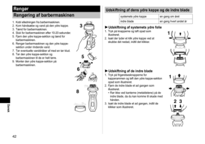 Page 424
Dansk
Rengør
Rengøring af barbermaskinen
1. Kobl elledningen fra barbermaskinen.
2.  Kom håndsæbe og vand på den ydre kappe.
3.  Tænd for barbermaskinen.
4.  Sluk for barbermaskinen efter 10-20 sekunder.
5.  Fjern den ydre kappe-sektion og tænd for 
barbermaskinen.
6.

  Rengør barbermaskinen og den ydre kappe-
sektion under rindende vand.
7.

  Tør eventuelle vanddråber af med en tør klud.
8.  Tør den ydre kappe-sektion og 
barbermaskinen til de er helt tørre.
9.

  Monter den ydre kappe-sektion...