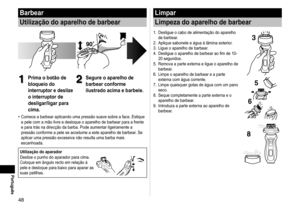 Page 4848
Português
Barbear
Utilização do aparelho de barbear
1
1Prima o botão de 
bloqueio do 
interruptor e deslize 
o interruptor de 
desligar/ligar para 
cima.2
2Segure o aparelho de 
barbear conforme 
ilustrado acima e barbeie.
Comece a barbear aplicando uma pressão suave sobre a face. Estique 
a pele com a mão livre e desloque o aparelho de barbear para a frente\
 
e para trás na direcção da barba. Pode aumentar ligeiramente a \
pressão conforme a pele se acostume a este aparelho de barbear. Se 
aplicar...