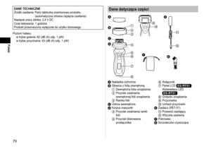 Page 7070
Polski
DANE TECHNICZNE
Źródło zasilania:  Patrz tabliczka znamionowa produktu.  
(automatyczna zmiana napięcia zasilania)
Napięcie pracy silnika: 2,4 V DC
Czas ładowania: 1 godzina
Produkt przeznaczony wyłącznie do użytku domowego.
Poziom hałasu: w trybie golenia: 62 (dB (A) odp. 1 pW) 
w trybie przycinania: 63 (dB (A) odp. 1 pW)Dane dotyczące części


















A 
Nakładka ochronnaB Głowica z folią zewnętrzną1 Zewnętrzna folia urządzenia2 Przycisk zwalniania 
zewnętrznej...