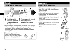 Page 727
Polski
Golenie
Użytkowanie maszynki
1
1Wciśnij przycisk 
blokujący wyłącznik 
i przesuń wyłącznik 
do góry.2
2Podczas golenia trzymaj 
maszynkę tak jak 
pokazano na rysunku.
Rozpocznij golenie przyciskając lekko maszynkę do twarzy. Naciągnij 
skórę wolną ręką i przesuwaj maszynkę w przód i do tyłu w kierunku 
brody. Możesz łagodnie zwiększać nacisk, kiedy twoja skóra 
przyzwyczai się do maszynki. Zbyt mocne dociskanie nie zapewnia 
lepszego golenia.
Korzystanie z przycinarki
Przesuń uchwyt...