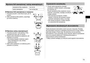 Page 7373
 Polski
Wymiana folii zewnętrznej i ostrzy wewnętrznych
zewnętrzna folia urządzenia raz na rok
ostrze wewnętrzne raz na dwa lata
Wymiana folii zewnętrznej w maszynce1. Przyciśnij przyciski i unieś folię do góry, jak na 
rysunku.
2.
  Załóż zewnętrzną folię systemu, popychając 
ją w dół aż zaskoczy.1
Wymiana ostrzy wewnętrznych1.  Przyciśnij przyciski i unieś głowicę z folią 
zewnętrzną do góry, jak na rysunku.
2.
  Zdejmij ostrza wewnętrzne pojedynczo, jak 
pokazano na rysunku.
Nie dotykaj krawędzi...