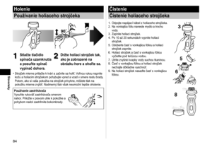 Page 8484
Slovensky
Holenie
Používanie holiaceho strojčeka
1
1Stlačte tlačidlo 
spínača uzamknutia 
a posuňte spínač 
vypínač dohora.2
2Držte holiaci strojček tak, 
ako je zobrazené na 
obrázku hore a ohoľte sa.
Strojček mierne pritlačte k tvári a začnite sa holiť. Voľnou rukou napnite 
kožu a holiacim strojčekom pohybujte vpred a vzad v smere rastu brady
. 
Potom, ako si vaša pokožka na strojček privykne, môžete tlak na 
pokožku mierne zvýšiť. Nadmerný tlak však neumožní lepšie oholenie.
Používanie...