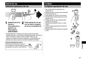 Page 9797
 Română
Aparat de ras
Utilizarea aparatului de ras
1
1Apăsaţi butonul de 
blocare a 
întrerupătorului şi 
glisaţi în sus 
întrerupătorul 
OPRIT/PORNIT.2
2Ţineţi aparatul de ras aşa 
cum se arată în imaginea 
de mai sus şi bărbieriţi-vă.
Începeţi bărbieritul cu aplicarea unei presiuni uşoare asupra feţei. 
Întindeţi pielea feţei cu mâna liberă şi deplasaţi aparatul de ras înainte şi 
înapoi în direcţia de creştere a firelor de barbă. Puteţi mări uşor 
presiunea pe măsură ce pielea se obişnuieşte cu...