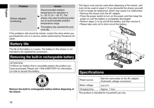 Page 1616
EnglishProblemA\ftion
\bhaver stoppe\f 
functioning.
Recommen\fe\f ambient \l
temperature for operation is 
5
 – 35 °C (41 – 95 °F).
  The 
shaver may stop functioning\l when 
out of recommen\fe\f \lambient 
temperature range.
The battery has reache\f the e\ln\f 
of its life.
If the problems still cannot be\l solve\f, contact the sto\lre where you 
purchase\f the unit \lor a service center author\lize\f by Panasonic for 
repair.
Batterylife
The life of the battery is 3 years. The battery in this...
