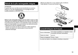 Page 3333
 Français
Retraitdelapilerechargeableintégrée
ATTENTION:
L’appareil	que	vous	vous	êtes	procuré	est	alimenté	par	une	pile	au	lithium-ion.	Pour	des	renseignements	sur	le	recyclage	de	la	pile,	veuillez	composer	le	1-800-8-BA
TTERY.
Retirezlapilerechargeableintégréeavantdemettrelerasoiraurebut�Cette	figure	doit	uniquement	être	utilisée	lors	de	la	mise	au	rebut	du	rasoir,	et	ne	doit	pas	servir	à	le	réparer.	Si	vous	démontez	le	rasoir...