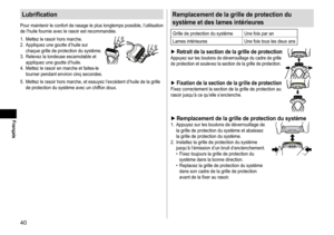 Page 4040
Français
Lubrification
Pour	maintenir	le	confort	de	rasage	le	plus	longtemps	possible,	l’utilisation	de	l’huile	fournie	avec	le	rasoir	est	recommandée.
1.	
Mettez
	le	rasoir	hors	marche.
2.	

Appliquez
	une	goutte	d’huile	sur	chaque	grille	de	protection	du	système.
3.	

Relevez
	la	tondeuse	escamotable	et	appliquez	une	goutte	d’huile.
4.	

Mettez
	le	rasoir	en	marche	et	faites-le	tourner	pendant	environ	cinq	secondes.
5.	 Mettez	le	rasoir	hors	marche,	et	essuyez	l’excédent	d’huile	de	la	grille	de...