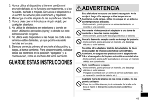 Page 4949
Español
3.	Nunca	utilice	el	dispositivo	si	tiene	el	cordón	o	el	
enchufe	dañado,	si	no	funciona	correctamente,	o	si	se	
ha	caído,	dañado	o	mojado.	Devuelva	el	dispositivo	a	
un	centro	de	servicio	para	examinarlo	y	repararlo.
4.	Mantenga	el	cable	alejado	de	las	superficies	calientes.
5.	Nunca	deje	caer	ni	introduzca	ningún	objeto	por	
cualquier	abertura.
6.	

No
	utilice	la	afeitadora	en	exte
 riores
	o	donde	se	
estén	utilizando	aerosoles	(spray)	o	donde	se	esté	
administrando	oxígeno.
7.	

No...