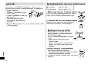 Page 6262
 Español
Lubricación
Para	mantener	la	comodidad	en	el	afeitado	por	mucho	tiempo,	se	recomienda	que	se	utilice	el	aceite	que	se	suministra	con	la	afeitadora.
1.	
Apague
	la	afeitadora.
2.	

Aplique
	una	gota	de	aceite	en	cada	lámina	exterior

.
3.	 Levante
	el	cortapatillas	y	aplique	una	gota	de	aceite.
4.	

Encienda
	la	afeitadora	y	déjela	funcionando	por	aproximadamente	5	segundos.
5.	 Apague	la	afeitadora	y	limpie	el	exceso	de	aceite	de	la	lámina	exterior	con	un	paño	suave....