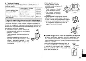 Page 6363
Español
►PiezasderepuestoLas	piezas	de	repuesto	están	disponibles	en	su	distribuidor	o	en	el	Centro	de	Servicio.
Partes	de	repuesto	para	el	modelo	ES-R
T97Lámina
	exterior	y	cuchillas	internas	del	sistema
WES9013
Lámina
	exterior WES9087
Cuchillas
	internas WES9068
Detergente
	especial	para	el	sistema	de	limpieza	y	carga	de	la	afeitadora WES4L03
Limpiezadelrecargadordelimpiezaautomática
Los	recortes	de	la	barba	pueden	quedarse	adheridos	a	la	bandeja	de	limpieza	del...