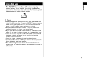 Page 99
 English
Intendeduse
 •This WET/DRY shaver can be use\f for wet shaving using 
sha
ving lather or for \fry shaving. You can use this watertight 
shaver in the shower an\f clean with w\later. The following symbol 
means suitable for use in a bath or\l shower.
► Notes •Treat yourself to wet lather shaves for at least three w\leeks an\f 
notice the \fiff
erence. Your Panasonic WET/DRY shaver requires 
a little time to ge\lt use\f to because y\lour skin an\f bear\f n\lee\f 
about a month to...