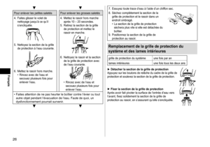 Page 2626
Français
▼▼
Pour	enlever	les	petites	saletés Pour 	 enlever 	 les 	 grosses 	 saletés
4.	 Faites 	 glisser 	 le 	 volet 	 de 	
nettoyage

	 jusqu’à 	 ce 	 qu’il 	
s’encliquète.
5.	 Nettoyez	la	section	de	la	grille	de	 protection 	 à 	 l’eau 	 courante.
6.	 Mettez	le	rasoir	hors	marche.	• Rincez	 avec 	 de 	 l’eau 	 et 	
secouez

	 plusieurs 	 fois 	 pour 	
enlever

	 l’eau. 4.	 Mettez
	 le 	 rasoir 	 hors 	 marche 	
après

	 10 	 – 	 20 	 secondes.
5.	 Retirez 	 la 	 section 	 de 	 la 	 grille 	
de...