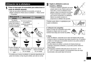 Page 3939
Español
Utilizacióndelaafeitadora
1
1Pulseelinterruptordeencendidoparaseleccionarel
modo

 de  afeitado  deseado �
	• Cada	 vez 	 que 	 pulse 	 el 	 interruptor 	 de 	 encendido, 	 el 	 modo 	 de 	afeitado
	 cambiará 	 de 	 “Modo 	 sensor 	 de 	 afeitado” 		“Modo	normal”		“Encendido.”
ModosensordeafeitadoModo
 normal Encendido
Se
	 detecta 	
automáticamente

	 el 	
grosor

	 de 	 la 	 barba 	 y 	
la

	 potencia 	 se 	 ajusta...