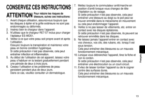 Page 1313
Français
CONSERVEZCESINSTRUCTIONS
ATTENTION
Pourréduirelesrisquesde
blessure,suivezcesinstructions:
1. Avant chaque utilisation, assurezvous toujours que 
les disques à épiler et la grille extérieure ne sont pas 
endommagés ou déformés.
2.  Insérez bien le chargeur dans l’appareil.
3.  N’utilisez que le chargeur RE7-57 inclus pour charger 
l’épilateur ES-WD51.
4.

  Veillez à ce que votre peau soit propre avant et après 
l’utilisation.

 
Essuyez toujours la...