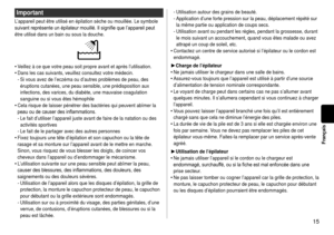 Page 1515
Français
Important
L’appareil peut être utilisé en épilation sèche ou mouillé\
e. Le symbole 
suivant	représente	un	épilateur	mouillé.	Il	signifie	que	l’appareil	peut	
être utilisé dans un bain ou sous la douche.
Veillez à ce que votre peau soit propre avant et après l’utilisa\
tion.
Dans les cas suivants, veuillez consultez votre médecin.Si vous avez de l’eczéma ou d’autres problèmes de peau, des \
éruptions cutanées, une peau sensible, une prédisposition aux 
infections, des varices, du diabète,...