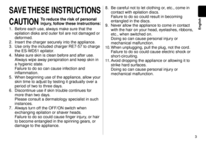 Page 33
English
SAVE THESE INSTRUCTIONS
CAUTION 
To reduce the risk of personal 
injury, follow these instructions:
1. Before each use, always make sure that the 
epilation disks and outer foil are not damaged or 
deformed.
.  Insert the charger securely into the appliance

.
3.  Use only the included charger RE7-57 to charge 
the ES-WD51 epilator.
4.  Make sure skin is clean before and after use

. 
Always wipe away perspiration and keep skin in 
a hygienic state. 
Failure to do so can cause infection...