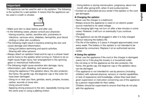 Page 55
English
Important
The appliance can be used for wet or dry epilation. The following 
is the symbol for a wet epilator. It means that the appliance can 
be used in a bath or shower.
Make sure skin is clean before and after use.
In the following cases, please consult your physician.Having eczema, rashes, sensitive skin, proneness to 
infections, varicose veins, diabetes, hemophilia, poor blood 
clotting or other skin conditions
The following might result in bacteria entering the skin and 
cause damage...
